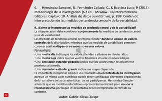 12
9. ¿Cómo se interpretan las medidas de tendencia central y de la variabilidad?
La interpretación debe considerar conjuntamente las medidas de tendencia central
y las de variabilidad.
Las medidas de tendencia central permiten conocer dónde se ubican los valores
centrales de la distribución, mientras que las medidas de variabilidad permiten
conocer qué tan dispersos se encuentran esos valores.
Por ejemplo:
•Una media alta indica que los valores tienden a situarse en niveles altos.
•Una media baja indica que los valores tienden a situarse en niveles bajos.
•Una desviación estándar pequeña indica que los valores están relativamente
próximos a la media.
•Una desviación estándar grande indica una mayor dispersión.
Es importante interpretar siempre los resultados en el contexto de la investigación,
porque un mismo valor numérico puede tener significados diferentes dependiendo
de la variable y de las características de los participantes. Hernández-Sampieri
advierte que los modelos estadísticos representan la realidad, pero no son la
realidad misma, por lo que los resultados deben interpretarse dentro de su
contexto.
9. Hernández Sampieri, R., Fernández Collado, C., & Baptista Lucio, P. (2014).
Metodología de la investigación (6.ª ed.). McGraw-Hill/Interamericana
Editores. Capítulo 10. Análisis de datos cuantitativos, p. 288. Contenido:
Interpretación de las medidas de tendencia central y de la variabilidad.
Autor: Gabriel Oxsa Quispe
 