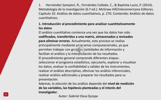 4
1. Introducción al procedimiento para analizar cuantitativamente
los datos
El análisis cuantitativo comienza una vez que los datos han sido
codificados, transferidos a una matriz, almacenados y revisados
para eliminar errores. Actualmente, este proceso se realiza
principalmente mediante programas computacionales, ya que
permiten trabajar con grandes cantidades de información y
facilitan el análisis y la interpretación de los resultados.
El procedimiento general comprende diferentes etapas:
seleccionar el programa estadístico, ejecutarlo, explorar y visualizar
los datos, evaluar la confiabilidad y validez de los instrumentos,
realizar el análisis descriptivo, efectuar los análisis inferenciales,
realizar análisis adicionales y preparar los resultados para su
presentación.
Además, la elección de los análisis depende del nivel de medición
de las variables, las hipótesis planteadas y el interés del
investigador.
1. Hernández Sampieri, R., Fernández Collado, C., & Baptista Lucio, P. (2014).
Metodología de la investigación (6.ª ed.). McGraw-Hill/Interamericana Editores.
Capítulo 10. Análisis de datos cuantitativos, p. 270. Contenido: Análisis de datos
cuantitativos.
Autor: Gabriel Oxsa Quispe
 