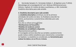 5
2. Estadística descriptiva para cada variable
La estadística descriptiva constituye una de las primeras
actividades del análisis de datos. Su finalidad es describir los
valores, puntuaciones o características obtenidas para cada
variable.
Para ello se utilizan principalmente:
•Distribuciones de frecuencias.
•Medidas de tendencia central.
•Medidas de variabilidad o dispersión.
•Representaciones gráficas.
El investigador primero describe sus variables y posteriormente
puede realizar análisis estadísticos para relacionarlas y comprobar
las hipótesis. La estadística es considerada una herramienta para
evaluar los datos y no un fin en sí misma.
2. Hernández Sampieri, R., Fernández Collado, C., & Baptista Lucio, P. (2014).
Metodología de la investigación (6.ª ed.). McGraw-Hill/Interamericana
Editores. Capítulo 10. Análisis de datos cuantitativos, p. 282. Contenido:
Estadística descriptiva para cada variable.
Autor: Gabriel Oxsa Quispe
 