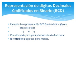 Ejemplo: La representación BCD 8-4-2-1 de N = 469 es:
0100 0110 1001
4 6 9
Por otra parte, la representación binaria directa es:
N = 111010101 2 que usa 3 bits menos.
Representación de dígitos Decimales
Codificados en Binario (BCD)
 