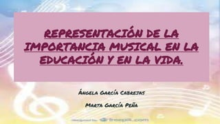 REPRESENTACIÓN DE LA
IMPORTANCIA MUSICAL EN LA
EDUCACIÓN Y EN LA VIDA.
Ángela García Cabrejas
Marta García Peña
 