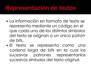  La información en formato de texto se
representa mediante un código en el
que cada uno de los distintos símbolos
del texto se asignan a un único patrón
de bits.
 El texto se representa como una
cadena larga de bits en la cual los
sucesivos patrones representanlos
sucesivos símbolos del texto original.
 