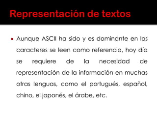  Aunque ASCII ha sido y es dominante en los
caracteres se leen como referencia, hoy día
se requiere de la necesidad de
representación de la información en muchas
otras lenguas, como el portugués, español,
chino, el japonés, el árabe, etc.
 