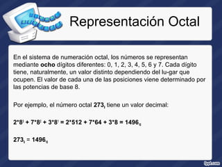 Representación Octal
En el sistema de numeración octal, los números se representan
mediante ocho dígitos diferentes: 0, 1, 2, 3, 4, 5, 6 y 7. Cada dígito
tiene, naturalmente, un valor distinto dependiendo del lu­gar que
ocupen. El valor de cada una de las posiciones viene determinado por
las potencias de base 8.
Por ejemplo, el número octal 2738 tiene un valor decimal:
2*83
+ 7*82
+ 3*81
= 2*512 + 7*64 + 3*8 = 149610
2738 = 149610
 