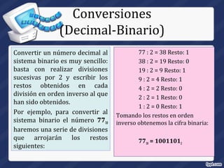 Conversiones
(Decimal-Binario)
Convertir un número decimal al
sistema binario es muy sencillo:
basta con realizar divisiones
sucesivas por 2 y escribir los
restos obtenidos en cada
división en orden inverso al que
han sido obtenidos.
Por ejemplo, para convertir al
sistema binario el número 7710
haremos una serie de divisiones
que arrojarán los restos
siguientes:
77 : 2 = 38 Resto: 1
38 : 2 = 19 Resto: 0
19 : 2 = 9 Resto: 1
9 : 2 = 4 Resto: 1
4 : 2 = 2 Resto: 0
2 : 2 = 1 Resto: 0
1 : 2 = 0 Resto: 1
Tomando los restos en orden
inverso obtenemos la cifra binaria:
7710 = 10011012
 