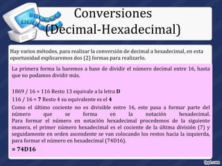 La primera forma la haremos a base de dividir el número decimal entre 16, hasta
que no podamos dividir más.
1869 / 16 = 116 Resto 13 equivale a la letra D
116 / 16 = 7 Resto 4 su equivalente es el 4
Como el último cociente no es divisible entre 16, este pasa a formar parte del
número que se forma en la notación hexadecimal.
Para formar el número en notación hexadecimal procedemos de la siguiente
manera, el primer número hexadecimal es el cociente de la última división (7) y
seguidamente en orden ascendente se van colocando los restos hacia la izquierda,
para formar el número en hexadecimal (74D16).
= 74D16
Conversiones
(Decimal-Hexadecimal)
Hay varios métodos, para realizar la conversión de decimal a hexadecimal, en esta
oportunidad explicaremos dos (2) formas para realizarlo.
 