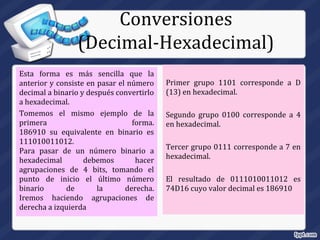 Esta forma es más sencilla que la
anterior y consiste en pasar el número
decimal a binario y después convertirlo
a hexadecimal.
Tomemos el mismo ejemplo de la
primera forma.
186910 su equivalente en binario es
111010011012.
Para pasar de un número binario a
hexadecimal debemos hacer
agrupaciones de 4 bits, tomando el
punto de inicio el último número
binario de la derecha.
Iremos haciendo agrupaciones de
derecha a izquierda
Primer grupo 1101 corresponde a D
(13) en hexadecimal.
Segundo grupo 0100 corresponde a 4
en hexadecimal.
Tercer grupo 0111 corresponde a 7 en
hexadecimal.
El resultado de 0111010011012 es
74D16 cuyo valor decimal es 186910
Conversiones
(Decimal-Hexadecimal)
 