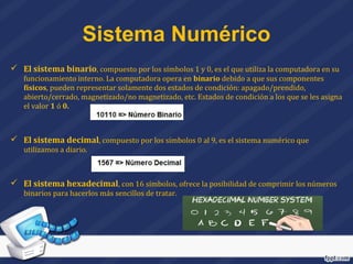  El sistema binario, compuesto por los símbolos 1 y 0, es el que utiliza la computadora en su
funcionamiento interno. La computadora opera en binario debido a que sus componentes
físicos, pueden representar solamente dos estados de condición: apagado/prendido,
abierto/cerrado, magnetizado/no magnetizado, etc. Estados de condición a los que se les asigna
el valor 1 ó 0.
 El sistema decimal, compuesto por los símbolos 0 al 9, es el sistema numérico que
utilizamos a diario.
 El sistema hexadecimal, con 16 símbolos, ofrece la posibilidad de comprimir los números
binarios para hacerlos más sencillos de tratar.
Sistema Numérico
 
