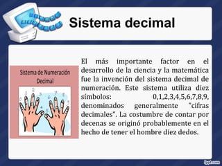 Sistema decimal
El más importante factor en el
desarrollo de la ciencia y la matemática
fue la invención del sistema decimal de
numeración. Este sistema utiliza diez
símbolos: 0,1,2,3,4,5,6,7,8,9,
denominados generalmente "cifras
decimales". La costumbre de contar por
decenas se originó probablemente en el
hecho de tener el hombre diez dedos.
 