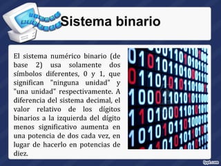 Sistema binario
El sistema numérico binario (de
base 2) usa solamente dos
símbolos diferentes, 0 y 1, que
significan "ninguna unidad" y
"una unidad" respectivamente. A
diferencia del sistema decimal, el
valor relativo de los dígitos
binarios a la izquierda del dígito
menos significativo aumenta en
una potencia de dos cada vez, en
lugar de hacerlo en potencias de
diez.
 