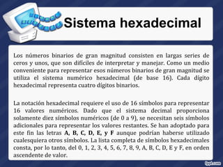 Sistema hexadecimal
Los números binarios de gran magnitud consisten en largas series de
ceros y unos, que son difíciles de interpretar y manejar. Como un medio
conveniente para representar esos números binarios de gran magnitud se
utiliza el sistema numérico hexadecimal (de base 16). Cada dígito
hexadecimal representa cuatro dígitos binarios.
La notación hexadecimal requiere el uso de 16 símbolos para representar
16 valores numéricos. Dado que el sistema decimal proporciona
solamente diez símbolos numéricos (de 0 a 9), se necesitan seis símbolos
adicionales para representar los valores restantes. Se han adoptado para
este fin las letras A, B, C, D, E, y F aunque podrían haberse utilizado
cualesquiera otros símbolos. La lista completa de símbolos hexadecimales
consta, por lo tanto, del 0, 1, 2, 3, 4, 5, 6, 7, 8, 9, A, B, C, D, E y F, en orden
ascendente de valor.
 