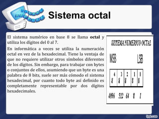 Sistema octal
El sistema numérico en base 8 se llama octal y
utiliza los dígitos del 0 al 7.
En informática a veces se utiliza la numeración
octal en vez de la hexadecimal. Tiene la ventaja de
que no requiere utilizar otros símbolos diferentes
de los dígitos. Sin embargo, para trabajar con bytes
o conjuntos de ellos, asumiendo que un byte es una
palabra de 8 bits, suele ser más cómodo el sistema
hexadecimal, por cuanto todo byte así definido es
completamente representable por dos dígitos
hexadecimales.
 