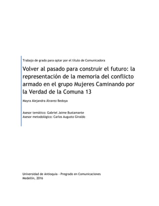 Trabajo de grado para optar por el título de Comunicadora
Volver al pasado para construir el futuro: la
representación de la memoria del conflicto
armado en el grupo Mujeres Caminando por
la Verdad de la Comuna 13
Mayra Alejandra Álvarez Bedoya
Asesor temático: Gabriel Jaime Bustamante
Asesor metodológico: Carlos Augusto Giraldo
Universidad de Antioquia - Pregrado en Comunicaciones
Medellín, 2016
 