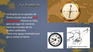  La brújula es un aparato de 
forma circular que sirve para 
orientarnos. Parece un reloj, 
pero en lugar de números 
tiene las iniciales de los 
puntos cardinales. 
 Tiene una aguja imantada que 
gira y señala el Norte 
 