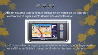 Es un sistema que consigue indicar en un mapa de un aparato 
electrónico el lugar exacto donde nos encontramos. 
▪ Estos datos los consigue gracias a la información que le llega desde 
los satélites artificiales que giran alrededor de nuestro planeta 
 