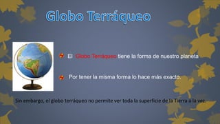 El Globo Terráqueo tiene la forma de nuestro planeta 
Por tener la misma forma lo hace más exacto. 
Sin embargo, el globo terráqueo no permite ver toda la superficie de la Tierra a la vez. 
 