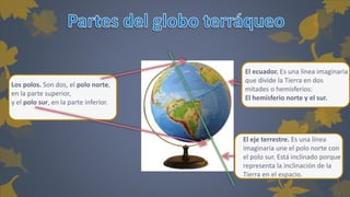 Los polos. Son dos, el polo norte, 
en la parte superior, 
y el polo sur, en la parte inferior. 
El ecuador. Es una línea imaginaria 
que divide la Tierra en dos 
mitades o hemisferios: 
El hemisferio norte y el sur. 
El eje terrestre. Es una línea 
imaginaria une el polo norte con 
el polo sur. Está inclinado porque 
representa la inclinación de la 
Tierra en el espacio. 
 