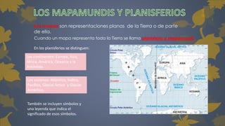 Los mapas son representaciones planas de la Tierra o de parte 
de ella. 
Cuando un mapa representa toda la Tierra se llama planisferio o mapamundi. 
En los planisferios se distinguen: 
Los continentes: Europa, Asia, 
África, América, Oceanía y la 
Antártida. 
Los océanos: Atlántico, Índico, 
Pacífico, Glacial Ártico y Glacial 
Antártico. 
También se incluyen símbolos y 
una leyenda que indica el 
significado de esos símbolos. 
 