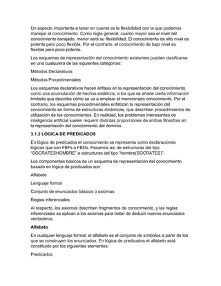 Un aspecto importante a tener en cuenta es la flexibilidad con la que podemos
manejar el conocimiento. Como regla general, cuanto mayor sea el nivel del
conocimiento barajado, menor será su flexibilidad. El conocimiento de alto nivel es
potente pero poco flexible. Por el contrario, el conocimiento de bajo nivel es
flexible pero poco potente.
Los esquemas de representación del conocimiento existentes pueden clasificarse
en una cualquiera de las siguientes categorías:
Métodos Declarativos
Métodos Procedimentales
Los esquemas declarativos hacen énfasis en la representación del conocimiento
como una acumulación de hechos estáticos, a los que se añade cierta información
limitada que describe cómo se va a emplear el mencionado conocimiento. Por el
contrario, los esquemas procedimentales enfatizan la representación del
conocimiento en forma de estructuras dinámicas, que describen procedimientos de
utilización de los conocimientos. En realidad, los problemas interesantes de
inteligencia artificial suelen requerir distintas proporciones de ambas filosofías en
la representación del conocimiento del dominio.
3.1.2 LOGICA DE PREDICADOS
En lógica de predicados el conocimiento se representa como declaraciones
lógicas que son FBFs o FBDs. Pasamos así de estructuras del tipo
“SOCRATESHOMBRE” a estructuras del tipo “hombre(SOCRATES)”.
Los componentes básicos de un esquema de representación del conocimiento
basado en lógica de predicados son:
Alfabeto
Lenguaje formal
Conjunto de enunciados básicos o axiomas
Reglas inferenciales
Al respecto, los axiomas describen fragmentos de conocimiento, y las reglas
inferenciales se aplican a los axiomas para tratar de deducir nuevos enunciados
verdaderos.
Alfabeto
En cualquier lenguaje formal, el alfabeto es el conjunto de símbolos a partir de los
que se construyen los enunciados. En lógica de predicados el alfabeto está
constituido por los siguientes elementos:
Predicados

 