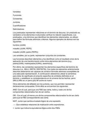 Variables
Funciones
Constantes
Juntores
Cuantificadores
Delimitadores
Los predicados representan relaciones en el dominio de discurso. Un predicado es
verdadero si los elementos involucrados verifican la relación especificada. Los
predicados, y los términos que identifican los elementos relacionados, se utilizan
para definir las fórmulas atómicas o átomos. Algunos ejemplos de átomos son los
siguientes:
hombre (JUAN)
masalto (JUAN, PEPE)
masalto (JUAN, padre (PEPE))
Las variables, por su parte, representan conjuntos de constantes.
Las funciones describen elementos y los identifican como el resultado único de la
aplicación de una transformación entre otros elementos del dominio [e.g.,
padre(JUAN), madre(padre(JUAN)), asesino(x))].
Por último, las constantes representan los elementos específicos del dominio de
discurso (i.e., MILU, IDEFIX, RINTINTIN). Con todos los elementos anteriormente
descritos deberíamos ser capaces de construir fórmulas atómicas susceptibles de
una adecuada representación. A continuación deberemos utilizar la semántica
para dotar de significado al conjunto específico de símbolos definidos en el
dominio, y establecer su correspondencia en el universo de los hechos: perro
(MILU) Milú es un perro p(A) Mi coche es nuevo
Otros elementos del alfabeto son los juntores, que nos permiten representar
declaraciones compuestas. Entre ellos se encuentran los siguientes:
AND: Con el cual, para que una FBD sea cierta, todos y cada uno de los
componentes relacionados han de ser ciertos.
OR : Con el cual, al menos uno de los componentes relacionados ha de ser cierto
para que la FBD correspondiente sea cierta.
NOT: Juntor que cambia el estado lógico de una expresión.
→ : Que establece relaciones de implicación entre expresiones.
= :Juntor que indica la equivalencia lógica entre dos FBDs

 