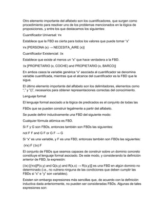 Otro elemento importante del alfabeto son los cuantificadores, que surgen como
procedimiento para resolver uno de los problemas mencionados en la lógica de
proposiciones, y entre los que destacamos los siguientes:
Cuantificador Universal: ∀x
Establece que la FBD es cierta para todos los valores que puede tomar “x”
∀x [PERSONA (x) → NECESITA_AIRE (x)]
Cuantificador Existencial: ∃x
Establece que existe al menos un “x” que hace verdadera a la FBD.
∃x [PROPIETARIO (x, COCHE) and PROPIETARIO (x, BARCO)]
En ambos casos la variable genérica “x” asociada al cuantificador se denomina
variable cuantificada, mientras que el alcance del cuantificador es la FBD que le
sigue.
El último elemento importante del alfabeto son los delimitadores, elementos como
“,” y “()”, necesarios para obtener representaciones correctas del conocimiento.
Lenguaje formal
El lenguaje formal asociado a la lógica de predicados es el conjunto de todas las
FBDs que se pueden construir legalmente a partir del alfabeto.
Se puede definir inductivamente una FBD del siguiente modo:
Cualquier fórmula atómica es FBD.
Si F y G son FBDs, entonces también son FBDs las siguientes:
not F F and G F or G F → G
Si “x” es una variable, y F es una FBD, entonces también son FBDs las siguientes:
(∀x) F (∃x) F
El conjunto de FBDs que seamos capaces de construir sobre un dominio concreto
constituye el lenguaje formal asociado. De este modo, y considerando la definición
anterior de FBD, la expresión:
(∃x) [(∀x)[P(x,y) and Q(x,y) and R(x,x) → R(x,y)]] es una FBD en algún dominio no
determinado (i.e., no vulnera ninguna de las condiciones que deben cumplir las
FBDs si “x” e “y” son variables).
Existen sin embargo expresiones más sencillas que, de acuerdo con la definición
inductiva dada anteriormente, no pueden ser consideradas FBDs. Algunas de tales
expresiones son:

 