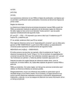 not f(A)
(∀P) P(A)
(∃f) f(A)
Las expresiones anteriores no son FBDs en lógica de predicados. Las lógicas que
no permiten cuantificación sobre predicados o funciones se denominan lógicas de
primer orden.
Reglas de inferencia
La inferencia en lógica formal es el proceso de generar nuevas FBDs a partir de
FBDs ya existentes mediante la aplicación de las llamadas reglas de inferencia.
De tales reglas la más común es la llamada “modus ponens”, que se puede
expresar simbólicamente del siguiente modo:
[P1 and (P1 → P2)] → P2 expresión que viene a decir que “si sabemos que P1
implica P2, y sabemos que
P1 es verdad, podemos inferir que P2 es verdad”.
Otra regla de inferencia común es la “especialización universal”, que se utiliza para
generar la FBD “f(INDIVIDUO)” a partir de la FBD (∀x)[f(x)]. La especialización
universal puede expresarse simbólicamente del siguiente modo:
INDIVIDUO and (∀x)[f(x)] → f(INDIVIDUO)
El modus ponens nos permite, por ejemplo, inferir la existencia de “fuego” al
observar la presencia de “humo” (Figura 1.2). Por el contrario, la especialización
universal nos permite inferir que “las hortensias necesitan agua para vivir”, ya que
“las hortensias son plantas” y “todas las plantas necesitan agua para vivir”.
Además de estas dos reglas básicas de inferencia existen otras, como la
sustitución, el modus tollens, etc, todas ellas capaces de generar nuevas FBDs a
partir de
FBDs ya existentes. Con estas reglas, con tal que los axiomas construidos sean
válidos, la inferencia sintáctica es siempre posible.
Desgraciadamente, el que una inferencia sea posible no quiere decir que el
resultado tenga o no el menor interés. Por el contrario, en lógica formal es muy
común que las inferencias realizadas conduzcan a información absolutamente
irrelevante y, además, no se nos asegura la obtención de nueva información útil en
un tiempo prudencial.

 