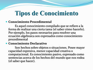 Tipos de Conocimiento
 Conocimiento Procedimental
Es aquel conocimiento compilado que se refiere a la
forma de realizar una cierta tarea (el saber cómo hacerlo).
Por ejemplo, los pasos necesarios para resolver una
ecuación algebraica son expresados como conocimiento
procedimental
 Conocimiento Declarativo
Son hechos sobre objetos o situaciones. Posee mayor
capacidad expresiva, menor capacidad creativa o
computacional. Es conocimiento pasivo, expresado como
sentencias acerca de los hechos del mundo que nos rodea
(el saber que hacer).
 