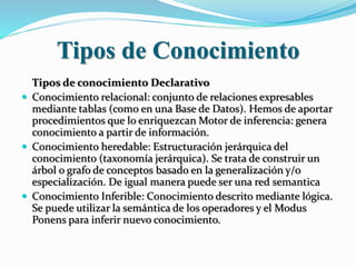 Tipos de Conocimiento
Tipos de conocimiento Declarativo
 Conocimiento relacional: conjunto de relaciones expresables
mediante tablas (como en una Base de Datos). Hemos de aportar
procedimientos que lo enriquezcan Motor de inferencia: genera
conocimiento a partir de información.
 Conocimiento heredable: Estructuración jerárquica del
conocimiento (taxonomía jerárquica). Se trata de construir un
árbol o grafo de conceptos basado en la generalización y/o
especialización. De igual manera puede ser una red semantica
 Conocimiento Inferible: Conocimiento descrito mediante lógica.
Se puede utilizar la semántica de los operadores y el Modus
Ponens para inferir nuevo conocimiento.
 