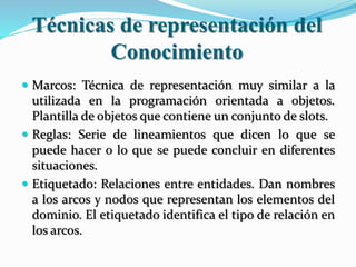 Técnicas de representación del
Conocimiento
 Marcos: Técnica de representación muy similar a la
utilizada en la programación orientada a objetos.
Plantilla de objetos que contiene un conjunto de slots.
 Reglas: Serie de lineamientos que dicen lo que se
puede hacer o lo que se puede concluir en diferentes
situaciones.
 Etiquetado: Relaciones entre entidades. Dan nombres
a los arcos y nodos que representan los elementos del
dominio. El etiquetado identifica el tipo de relación en
los arcos.
 
