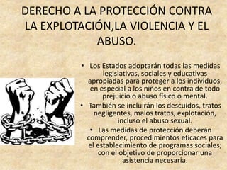 DERECHO A LA PROTECCIÓN CONTRA
LA EXPLOTACIÓN,LA VIOLENCIA Y EL
ABUSO.
• Los Estados adoptarán todas las medidas
legislativas, sociales y educativas
apropiadas para proteger a los individuos,
en especial a los niños en contra de todo
prejuicio o abuso físico o mental.
• También se incluirán los descuidos, tratos
negligentes, malos tratos, explotación,
incluso el abuso sexual.
• Las medidas de protección deberán
comprender, procedimientos eficaces para
el establecimiento de programas sociales;
con el objetivo de proporcionar una
asistencia necesaria.
 