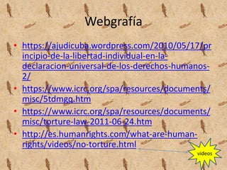 Webgrafía
• https://ajudicuba.wordpress.com/2010/05/17/pr
incipio-de-la-libertad-individual-en-la-
declaracion-universal-de-los-derechos-humanos-
2/
• https://www.icrc.org/spa/resources/documents/
misc/5tdmgq.htm
• https://www.icrc.org/spa/resources/documents/
misc/torture-law-2011-06-24.htm
• http://es.humanrights.com/what-are-human-
rights/videos/no-torture.html
videos
 