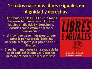 1- todos nacemos libres e iguales en
dignidad y derechos
• El artículo 1 de la DDHH dice: “Todos
los seres humanos nacen libres e
iguales en dignidad y derechos y,
dotados como están de razón y
conciencia…”
• El individuo tiene fines propios que
cumplir por su propia decisión,
necesita el respeto y la garantía de su
libertad.
• El ser humano necesita la ayuda de la
sociedad, del Estado y el Derecho;
pero sobretodo el individuo mismo.
 