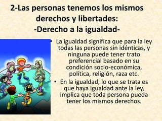 2-Las personas tenemos los mismos
derechos y libertades:
-Derecho a la igualdad-
• La igualdad significa que para la ley
todas las personas sin idénticas, y
ninguna puede tener trato
preferencial basado en su
condición socio-económica,
política, religión, raza etc.
• En la igualdad, lo que se trata es
que haya igualdad ante la ley,
implica que toda persona pueda
tener los mismos derechos.
 