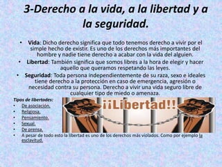 3-Derecho a la vida, a la libertad y a
la seguridad.
• Vida: Dicho derecho significa que todo tenemos derecho a vivir por el
simple hecho de existir. Es uno de los derechos más importantes del
hombre y nadie tiene derecho a acabar con la vida del alguien.
• Libertad: También significa que somos libres a la hora de elegir y hacer
aquello que queramos respetando las leyes.
• Seguridad: Toda persona independientemente de su raza, sexo e ideales
tiene derecho a la protección en caso de emergencia, agresión o
necesidad contra su persona. Derecho a vivir una vida seguro libre de
cualquier tipo de miedo o amenaza.
Tipos de libertades:
• De asociación.
• Religiosa.
• Pensamiento.
• Sexual.
• De prensa.
• A pesar de todo esto la libertad es uno de los derechos más violados. Como por ejemplo la
esclavitud.
 