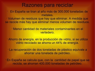 Razones para reciclar
•
En España se tiran al año más de 300.000 toneladas de
metales.
•
Volumen de residuos que hay que eliminar. A medida que
se recicle más hay que eliminar menos volumen de residuos.
•
Menor cantidad de materiales contaminantes en el
vertedero.
•
Ahorro de energía, en la producción de vidrio, si se utiliza
vidrio reciclado se ahorra un 44% de energía.
•
La recuperación de dos toneladas de plástico equivale a
ahorrar una tonelada de petróleo.
•
En España se calcula que, con la cantidad de papel que se
recicla, se ahorran 400.000 toneladas de petróleo.
 