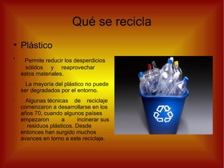 Qué se recicla
●
Plástico
•
Permite reducir los desperdicios
sólidos y reaprovechar
estos materiales.
•
La mayoría del plástico no puede
ser degradados por el entorno.
•
Algunas técnicas de reciclaje
comenzaron a desarrollarse en los
años 70, cuando algunos países
empezaron a incinerar sus
residuos plásticos. Desde
entonces han surgido muchos
avances en torno a este reciclaje.
 