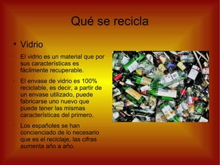 Qué se recicla
●
Vidrio
•
El vidrio es un material que por
sus características es
fácilmente recuperable.
•
El envase de vidrio es 100%
reciclable, es decir, a partir de
un envase utilizado, puede
fabricarse uno nuevo que
puede tener las mismas
características del primero.
•
Los españoles se han
concienciado de lo necesario
que es el reciclaje, las cifras
aumenta año a año.
 