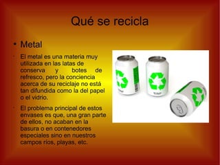 Qué se recicla
●
Metal
•
El metal es una materia muy
utilizada en las latas de
conserva y botes de
refresco, pero la conciencia
acerca de su reciclaje no está
tan difundida como la del papel
o el vidrio.
•
El problema principal de estos
envases es que, una gran parte
de ellos, no acaban en la
basura o en contenedores
especiales sino en nuestros
campos ríos, playas, etc.
 