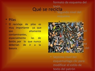 formato de esquema del
texto
– Segundo nivel del
esquema
●
Tercer nivel del
esquema
– Cuarto nivel del
esquema
●
Quinto nivel
del esquema
●
Sexto nivel del
esquema
• Séptimo nivel del
esquemaHaga clic para
modificar el estilo de
texto del patrón
Qué se recicla
• Pilas
• El reciclaje de pilas es
muy importante ya que
son altamente
contaminantes,
especialmente las de
botón, por lo que nunca
deberían de ir a la
basura.
 