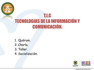 T.I.C
TECNOLOGIAS DE LA INFORMACIÓN Y
        COMUNICACIÓN.

1. Quórum.
2. Charla.
3. Taller.
4. Socialización.
 