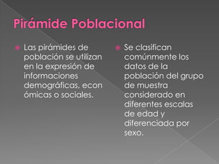    Las pirámides de           Se clasifican
    población se utilizan       comúnmente los
    en la expresión de          datos de la
    informaciones               población del grupo
    demográficas, econ          de muestra
    ómicas o sociales.          considerado en
                                diferentes escalas
                                de edad y
                                diferenciada por
                                sexo.
 