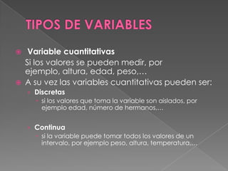     Variable cuantitativas
    Si los valores se pueden medir, por
    ejemplo, altura, edad, peso,…
   A su vez las variables cuantitativas pueden ser:
    › Discretas
       si los valores que toma la variable son aislados, por
        ejemplo edad, número de hermanos,…


    › Continua
       si la variable puede tomar todos los valores de un
        intervalo, por ejemplo peso, altura, temperatura,…
 