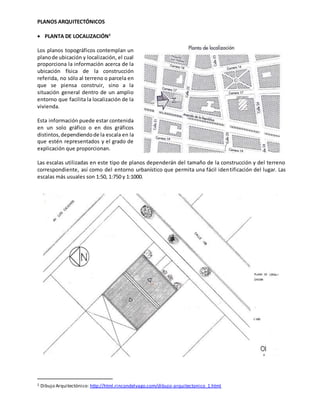 PLANOS ARQUITECTÓNICOS
 PLANTA DE LOCALIZACIÓN2
Los planos topográficos contemplan un
planode ubicación y localización, el cual
proporciona la información acerca de la
ubicación física de la construcción
referida, no sólo al terreno o parcela en
que se piensa construir, sino a la
situación general dentro de un amplio
entorno que facilita la localización de la
vivienda.
Esta información puede estar contenida
en un solo gráfico o en dos gráficos
distintos,dependiendode la escala en la
que estén representados y el grado de
explicación que proporcionan.
Las escalas utilizadas en este tipo de planos dependerán del tamaño de la construcción y del terreno
correspondiente, así como del entorno urbanístico que permita una fácil identificación del lugar. Las
escalas más usuales son 1:50, 1:750 y 1:1000.
2 Dibujo Arquitectónico: http://html.rincondelvago.com/dibujo-arquitectonico_1.html
 