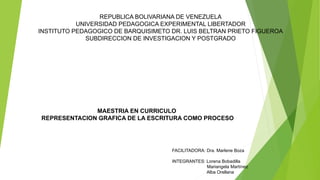 REPUBLICA BOLIVARIANA DE VENEZUELA
UNIVERSIDAD PEDAGOGICA EXPERIMENTAL LIBERTADOR
INSTITUTO PEDAGOGICO DE BARQUISIMETO DR. LUIS BELTRAN PRIETO FIGUEROA
SUBDIRECCION DE INVESTIGACION Y POSTGRADO
MAESTRIA EN CURRICULO
REPRESENTACION GRAFICA DE LA ESCRITURA COMO PROCESO
FACILITADORA: Dra. Marlene Boza
INTEGRANTES: Lorena Bobadilla
Mariangela Martínez
Alba Orellana
 