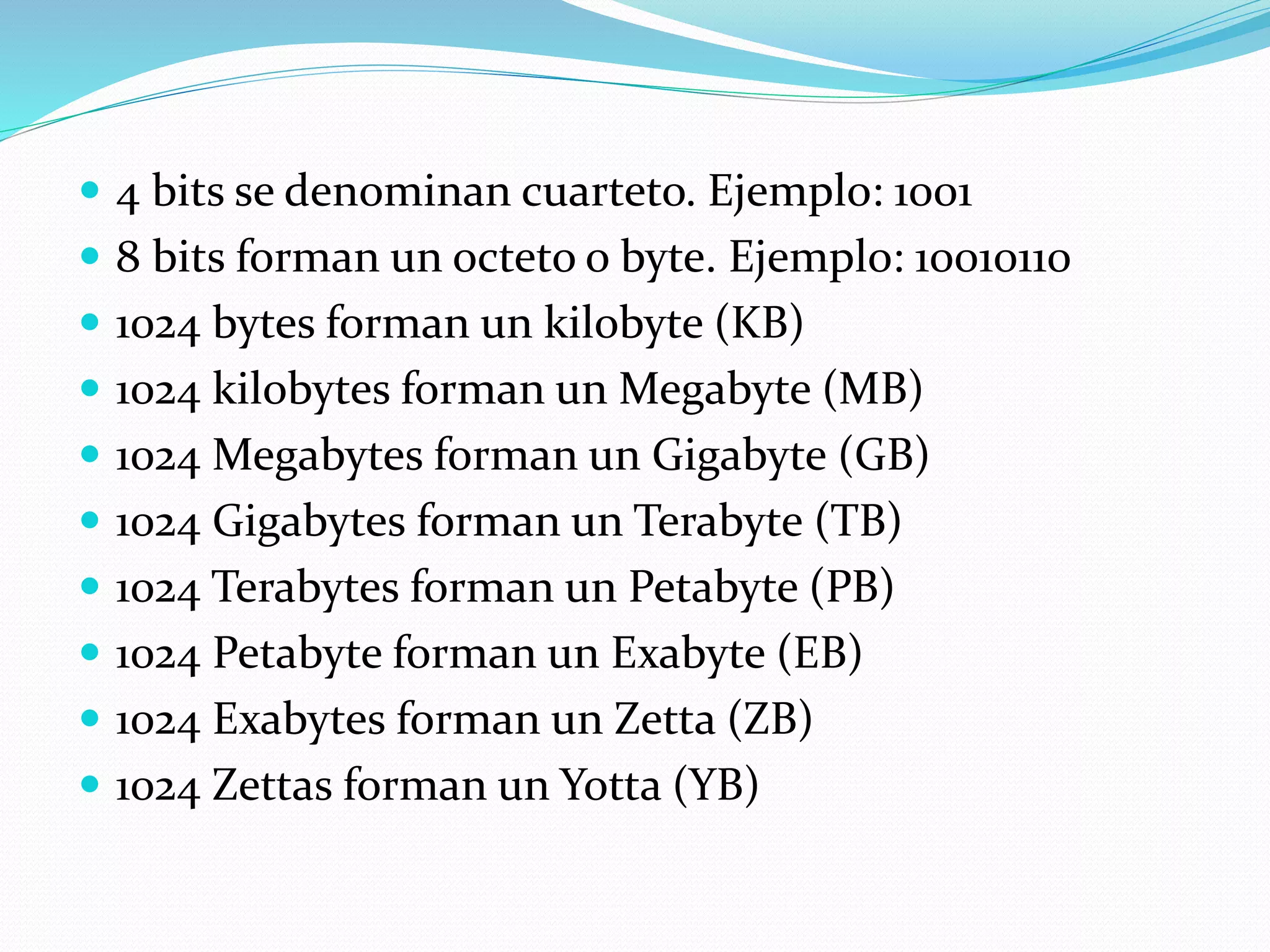  4 bits se denominan cuarteto. Ejemplo: 1001
 8 bits forman un octeto o byte. Ejemplo: 10010110
 1024 bytes forman un kilobyte (KB)
 1024 kilobytes forman un Megabyte (MB)
 1024 Megabytes forman un Gigabyte (GB)
 1024 Gigabytes forman un Terabyte (TB)
 1024 Terabytes forman un Petabyte (PB)
 1024 Petabyte forman un Exabyte (EB)
 1024 Exabytes forman un Zetta (ZB)
 1024 Zettas forman un Yotta (YB)
 