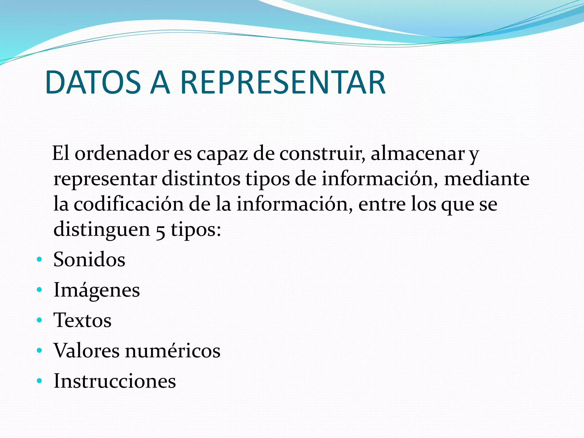 DATOS A REPRESENTAR
El ordenador es capaz de construir, almacenar y
representar distintos tipos de información, mediante
la codificación de la información, entre los que se
distinguen 5 tipos:
• Sonidos
• Imágenes
• Textos
• Valores numéricos
• Instrucciones
 