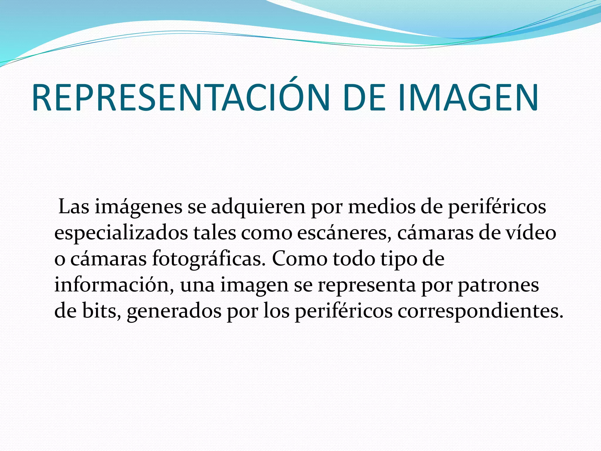 REPRESENTACIÓN DE IMAGEN
Las imágenes se adquieren por medios de periféricos
especializados tales como escáneres, cámaras de vídeo
o cámaras fotográficas. Como todo tipo de
información, una imagen se representa por patrones
de bits, generados por los periféricos correspondientes.
 