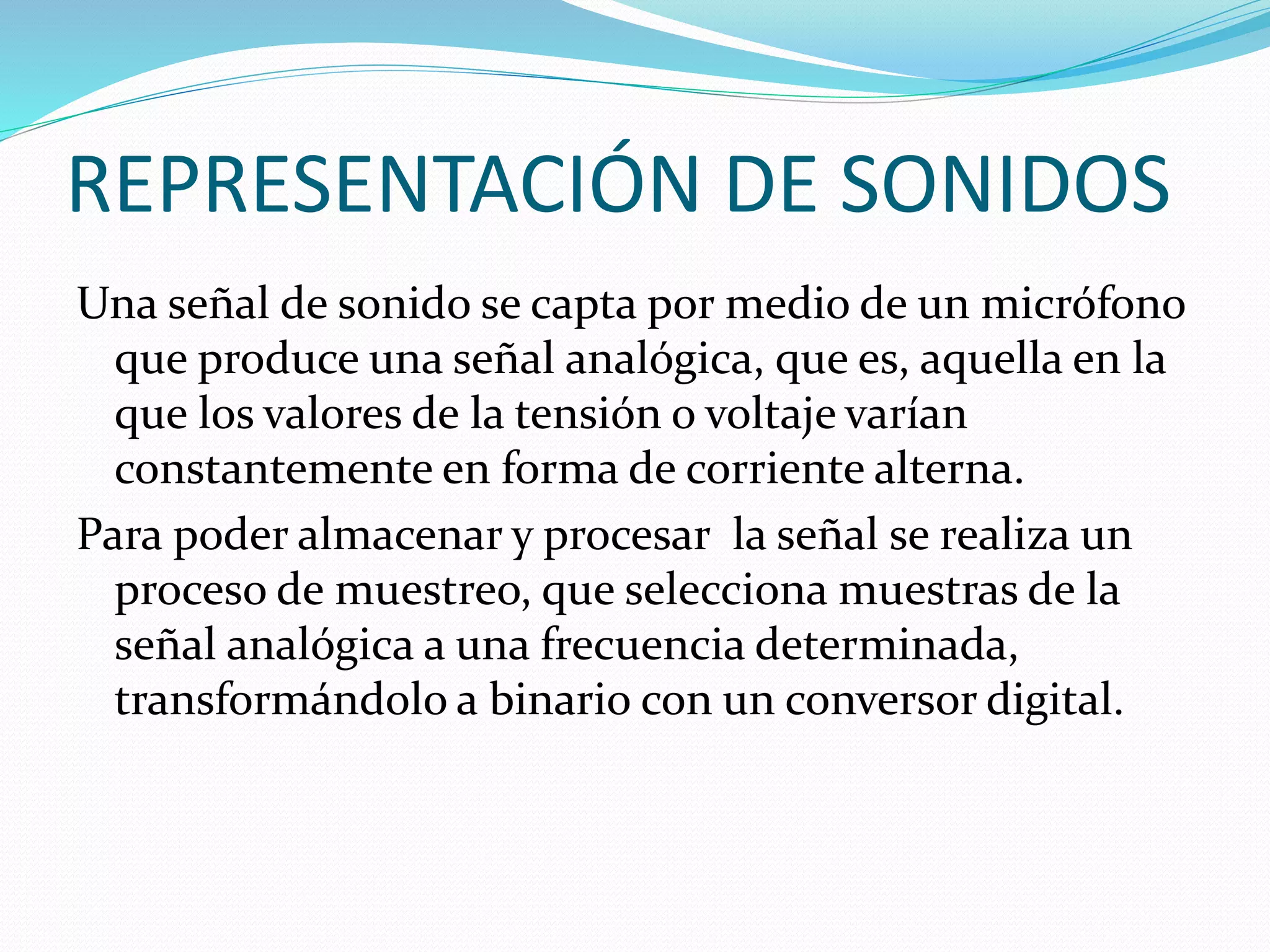REPRESENTACIÓN DE SONIDOS
Una señal de sonido se capta por medio de un micrófono
que produce una señal analógica, que es, aquella en la
que los valores de la tensión o voltaje varían
constantemente en forma de corriente alterna.
Para poder almacenar y procesar la señal se realiza un
proceso de muestreo, que selecciona muestras de la
señal analógica a una frecuencia determinada,
transformándolo a binario con un conversor digital.
 
