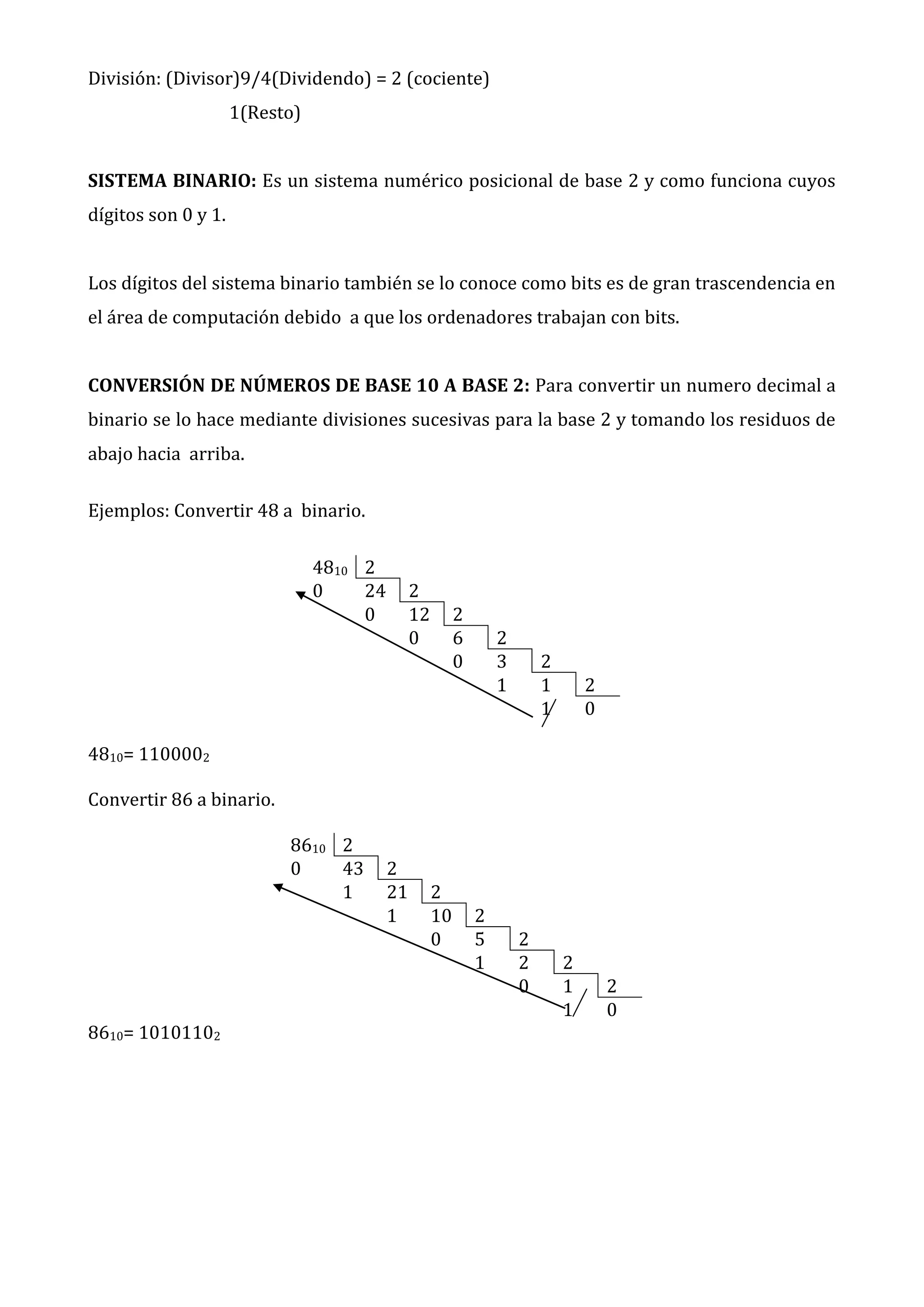 División: (Divisor)9/4(Dividendo) = 2 (cociente)
1(Resto)
SISTEMA BINARIO: Es un sistema numérico posicional de base 2 y como funciona cuyos
dígitos son 0 y 1.
Los dígitos del sistema binario también se lo conoce como bits es de gran trascendencia en
el área de computación debido a que los ordenadores trabajan con bits.
CONVERSIÓN DE NÚMEROS DE BASE 10 A BASE 2: Para convertir un numero decimal a
binario se lo hace mediante divisiones sucesivas para la base 2 y tomando los residuos de
abajo hacia arriba.
Ejemplos: Convertir 48 a binario.
4810 2
0
24
0

2
12
0

2
6
0

2
3
1

2
1
1

2
0

4810= 1100002
Convertir 86 a binario.
8610 2
0
43
1

8610= 10101102

2
21
1

2
10
0

2
5
1

2
2
0

2
1
1

2
0

 
