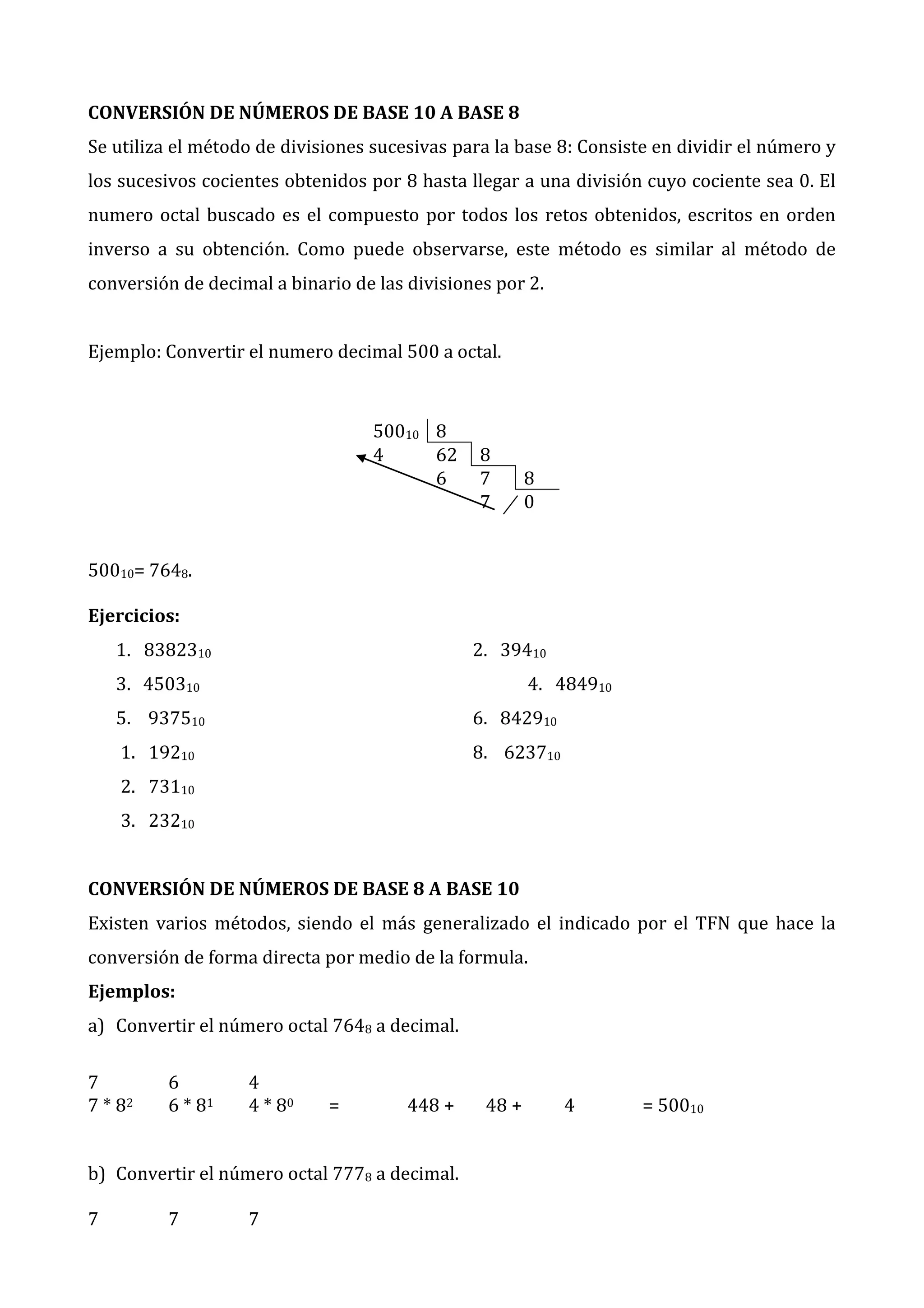 CONVERSIÓN DE NÚMEROS DE BASE 10 A BASE 8
Se utiliza el método de divisiones sucesivas para la base 8: Consiste en dividir el número y
los sucesivos cocientes obtenidos por 8 hasta llegar a una división cuyo cociente sea 0. El
numero octal buscado es el compuesto por todos los retos obtenidos, escritos en orden
inverso a su obtención. Como puede observarse, este método es similar al método de
conversión de decimal a binario de las divisiones por 2.
Ejemplo: Convertir el numero decimal 500 a octal.

50010 8
4
62
6

8
7
7

8
0

50010= 7648.
Ejercicios:
1. 8382310

2. 39410

3. 450310

4. 484910

5. 937510

6. 842910

1. 19210

8. 623710

2. 73110
3. 23210
CONVERSIÓN DE NÚMEROS DE BASE 8 A BASE 10
Existen varios métodos, siendo el más generalizado el indicado por el TFN que hace la
conversión de forma directa por medio de la formula.
Ejemplos:
a) Convertir el número octal 7648 a decimal.
7
7 * 82

6
6 * 81

4
4 * 80

=

448 +

b) Convertir el número octal 7778 a decimal.
7

7

7

48 +

4

= 50010

 